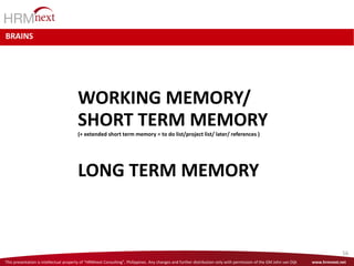 This presentation is intellectual property of “HRMnext Consulting”, Philippines. Any changes and further distribution only with permission of the GM John van Dijk www.hrmnext.net
56
BRAINS
WORKING MEMORY/
SHORT TERM MEMORY
(+ extended short term memory = to do list/project list/ later/ references )
LONG TERM MEMORY
 