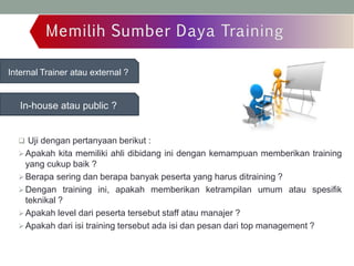 Internal Trainer atau external ?
In-house atau public ?
 Uji dengan pertanyaan berikut :
Apakah kita memiliki ahli dibidang ini dengan kemampuan memberikan training
yang cukup baik ?
Berapa sering dan berapa banyak peserta yang harus ditraining ?
Dengan training ini, apakah memberikan ketrampilan umum atau spesifik
teknikal ?
Apakah level dari peserta tersebut staff atau manajer ?
Apakah dari isi training tersebut ada isi dan pesan dari top management ?
 
