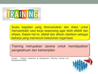 Suatu kegiatan yang direncanakan dan diatur untuk
memperbaiki cara kerja seseorang agar lebih efektif dan
efisien. Dalam hal ini, efektif dan efisien diartikan sebagai
bekerja yang memenuhi kebutuhan organisasi
Training merupakan sarana untuk mendapatkan
pengetahuan dan ketrampilan
Sumber : Institute Leadership & Management, Planning Training and
Development (2003)
 