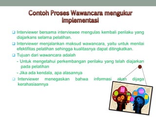  Interviewer bersama interviewee mengulas kembali perilaku yang
diajarkans selama pelatihan.
 Interviewer menjalankan maksud wawancara, yaitu untuk menilai
efektifitas pelatihan sehingga kualitasnya dapat ditingkatkan.
 Tujuan dari wawancara adalah
- Untuk mengetahui perkembangan perilaku yang telah diajarkan
pada pelatihan
 - Jika ada kendala, apa alasannya
 Interviewer menegaskan bahwa informasi akan dijaga
kerahasiaannya
 