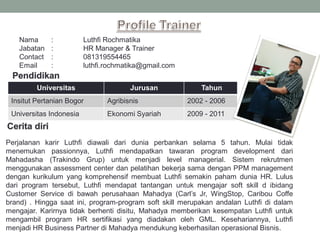 Nama : Luthfi Rochmatika
Jabatan : HR Manager & Trainer
Contact : 081319554465
Email : luthfi.rochmatika@gmail.com
Universitas Jurusan Tahun
Insitut Pertanian Bogor Agribisnis 2002 - 2006
Universitas Indonesia Ekonomi Syariah 2009 - 2011
Perjalanan karir Luthfi diawali dari dunia perbankan selama 5 tahun. Mulai tidak
menemukan passionnya, Luthfi mendapatkan tawaran program development dari
Mahadasha (Trakindo Grup) untuk menjadi level managerial. Sistem rekrutmen
menggunakan assessment center dan pelatihan bekerja sama dengan PPM management
dengan kurikulum yang komprehensif membuat Luthfi semakin paham dunia HR. Lulus
dari program tersebut, Luthfi mendapat tantangan untuk mengajar soft skill d ibidang
Customer Service di bawah perusahaan Mahadya (Carl’s Jr, WingStop, Caribou Coffe
brand) . Hingga saat ini, program-program soft skill merupakan andalan Luthfi di dalam
mengajar. Karirnya tidak berhenti disitu, Mahadya memberikan kesempatan Luthfi untuk
mengambil program HR sertifikasi yang diadakan oleh GML. Kesehariannya, Luthfi
menjadi HR Business Partner di Mahadya mendukung keberhasilan operasional Bisnis.
 
