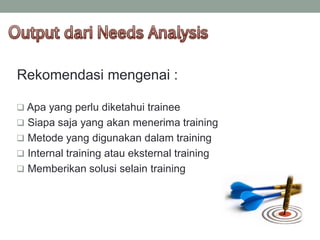 Rekomendasi mengenai :
 Apa yang perlu diketahui trainee
 Siapa saja yang akan menerima training
 Metode yang digunakan dalam training
 Internal training atau eksternal training
 Memberikan solusi selain training
 