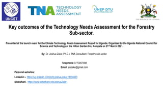 Key outcomes of the Technology Needs Assessment for the Forestry
Sub-sector.
Presented at the launch event for the Climate Technology Needs Assessment Report for Uganda. Organized by the Uganda National Council for
Science and Technology at the Hilton Garden Inn, Kampala on 21st March 2021.
By: Dr. Joshua Zake (Ph.D.), TNA Consultant, Forestry sub sector.
Telephone: 0773057488
Email: joszake@gmail.com
Personal websites:
Linked-in - https://ug.linkedin.com/in/dr-joshua-zake-18104523
Slideshare - https://www.slideshare.net/JoshuaZake1
 