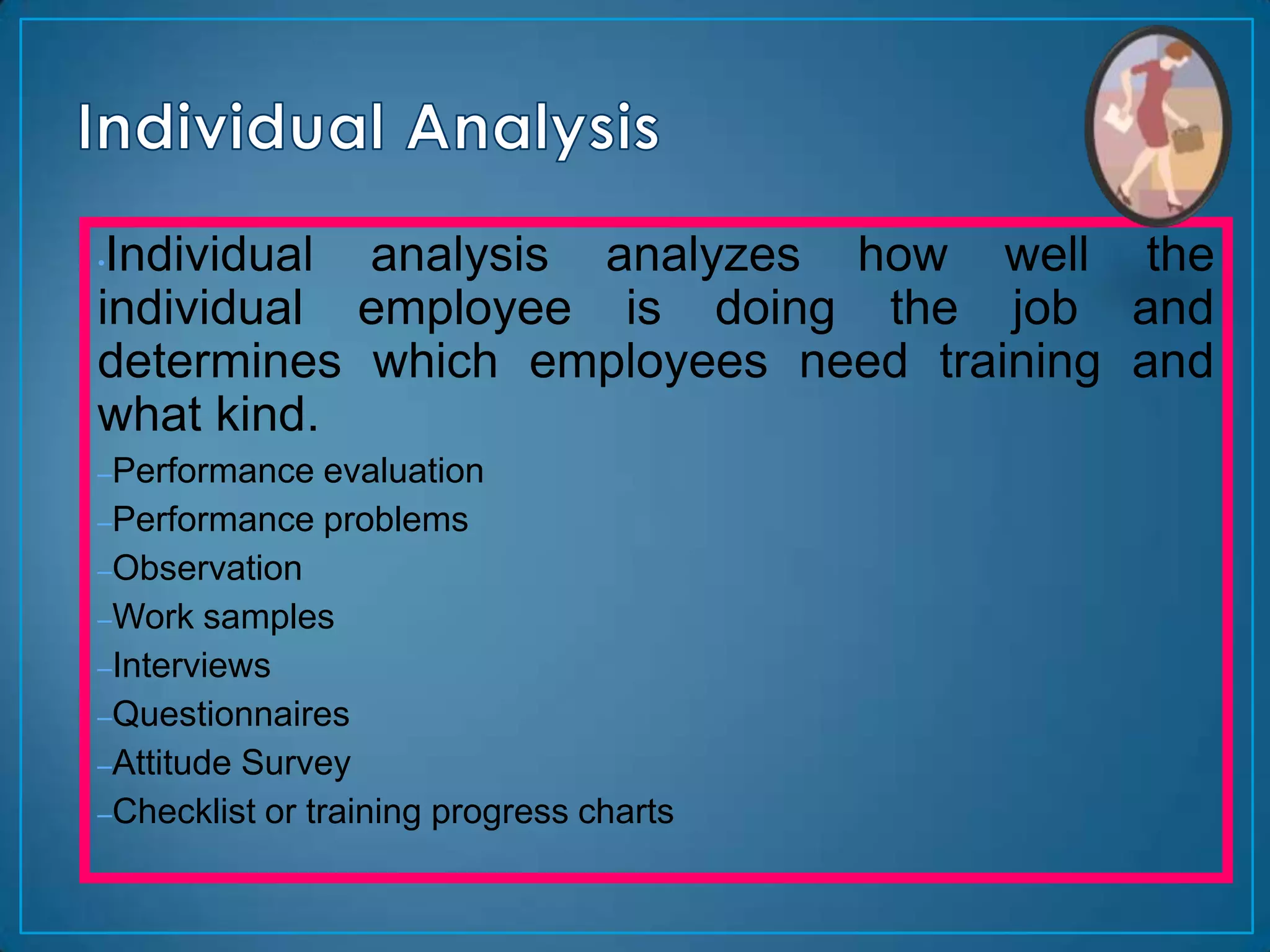 •Individual analysis analyzes how well the
individual employee is doing the job and
determines which employees need training and
what kind.
–Performance    evaluation
–Performance problems
–Observation
–Work samples
–Interviews
–Questionnaires
–Attitude Survey
–Checklist or training progress charts
 