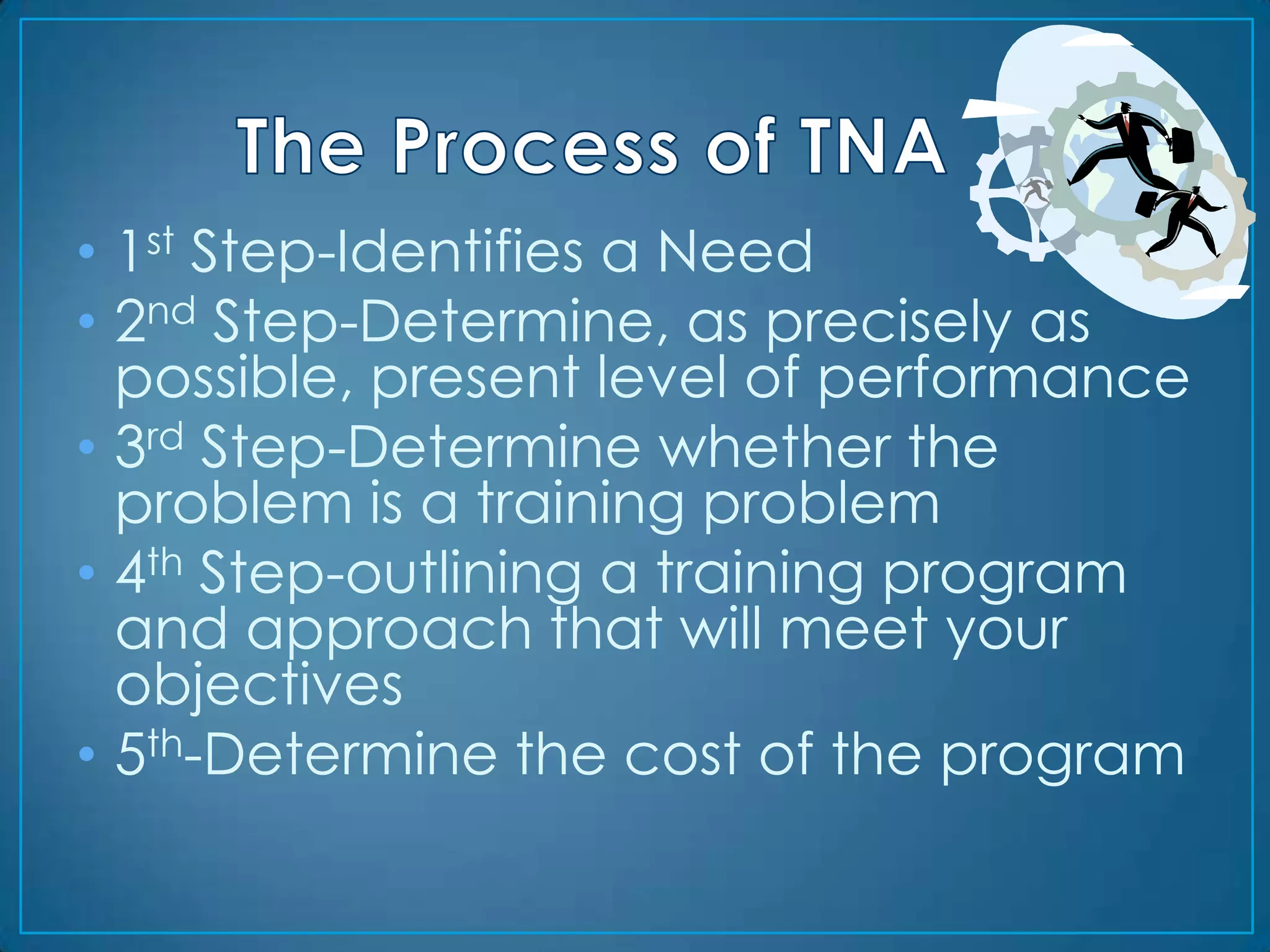 • 1st Step-Identifies a Need
• 2nd Step-Determine, as precisely as
  possible, present level of performance
• 3rd Step-Determine whether the
  problem is a training problem
• 4th Step-outlining a training program
  and approach that will meet your
  objectives
• 5th-Determine the cost of the program
 
