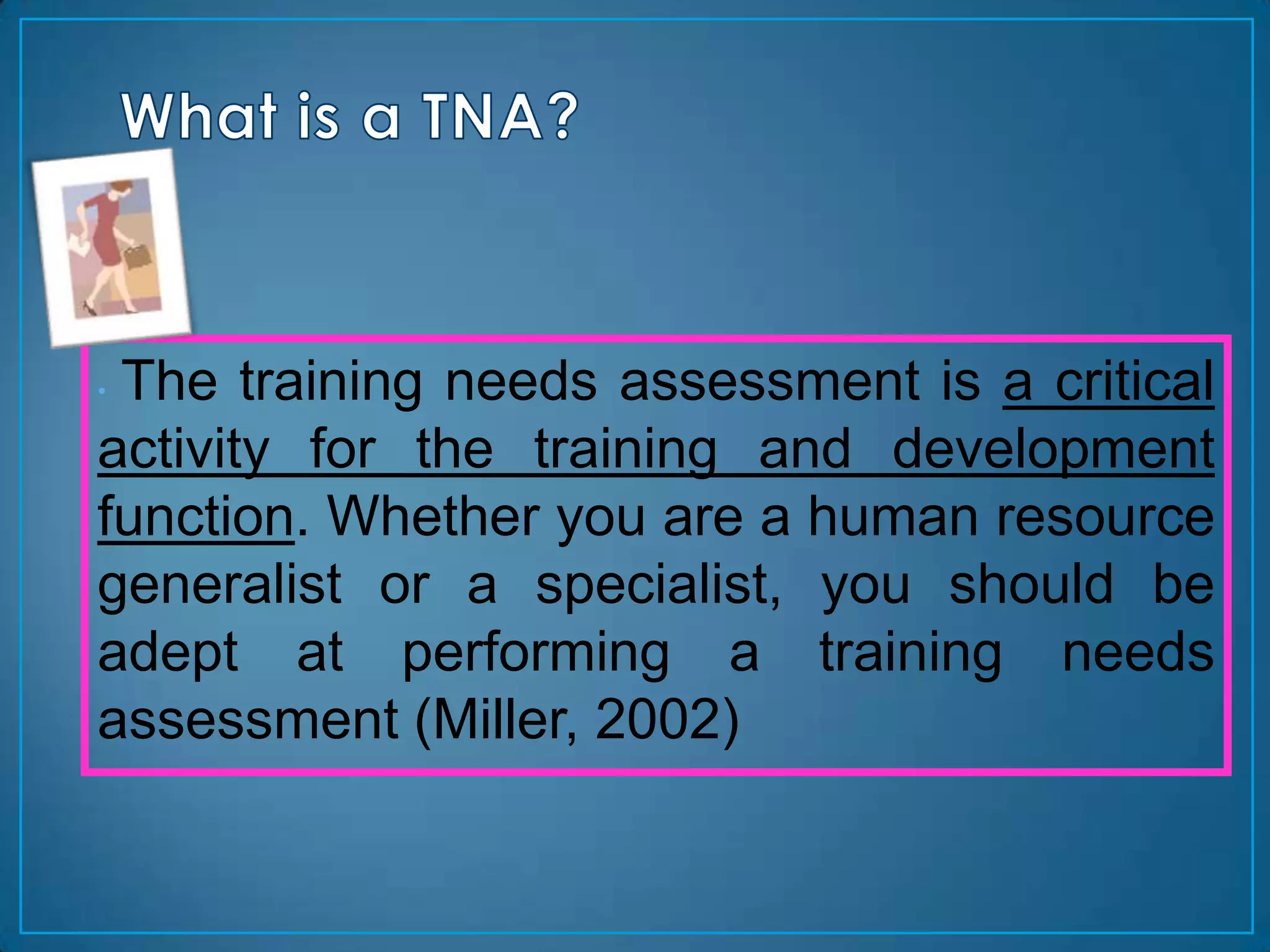 •The training needs assessment is a critical
activity for the training and development
function. Whether you are a human resource
generalist or a specialist, you should be
adept at performing a training needs
assessment (Miller, 2002)
 