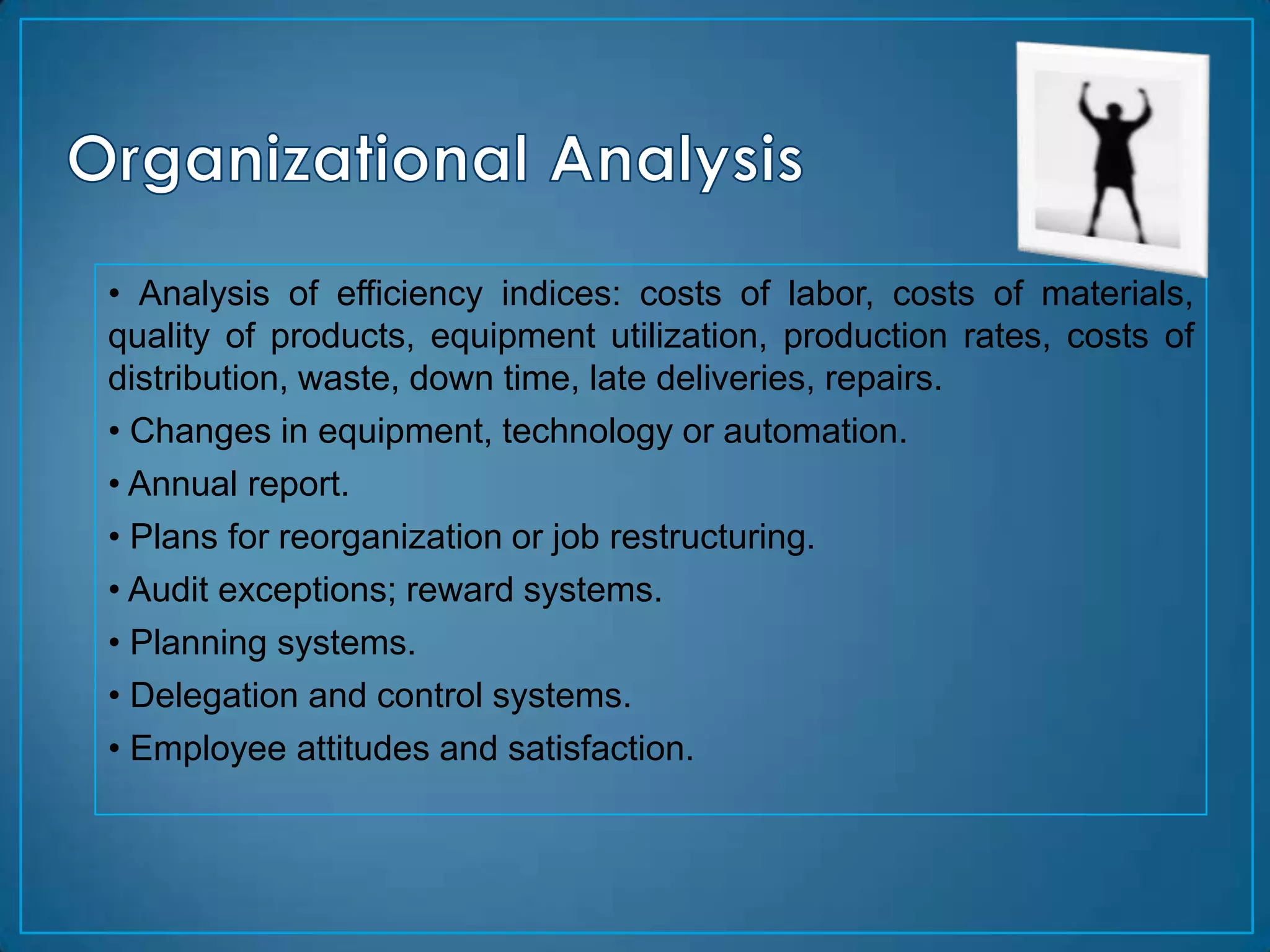 • Analysis of efficiency indices: costs of labor, costs of materials,
quality of products, equipment utilization, production rates, costs of
distribution, waste, down time, late deliveries, repairs.
• Changes in equipment, technology or automation.
• Annual report.
• Plans for reorganization or job restructuring.
• Audit exceptions; reward systems.
• Planning systems.
• Delegation and control systems.
• Employee attitudes and satisfaction.
 