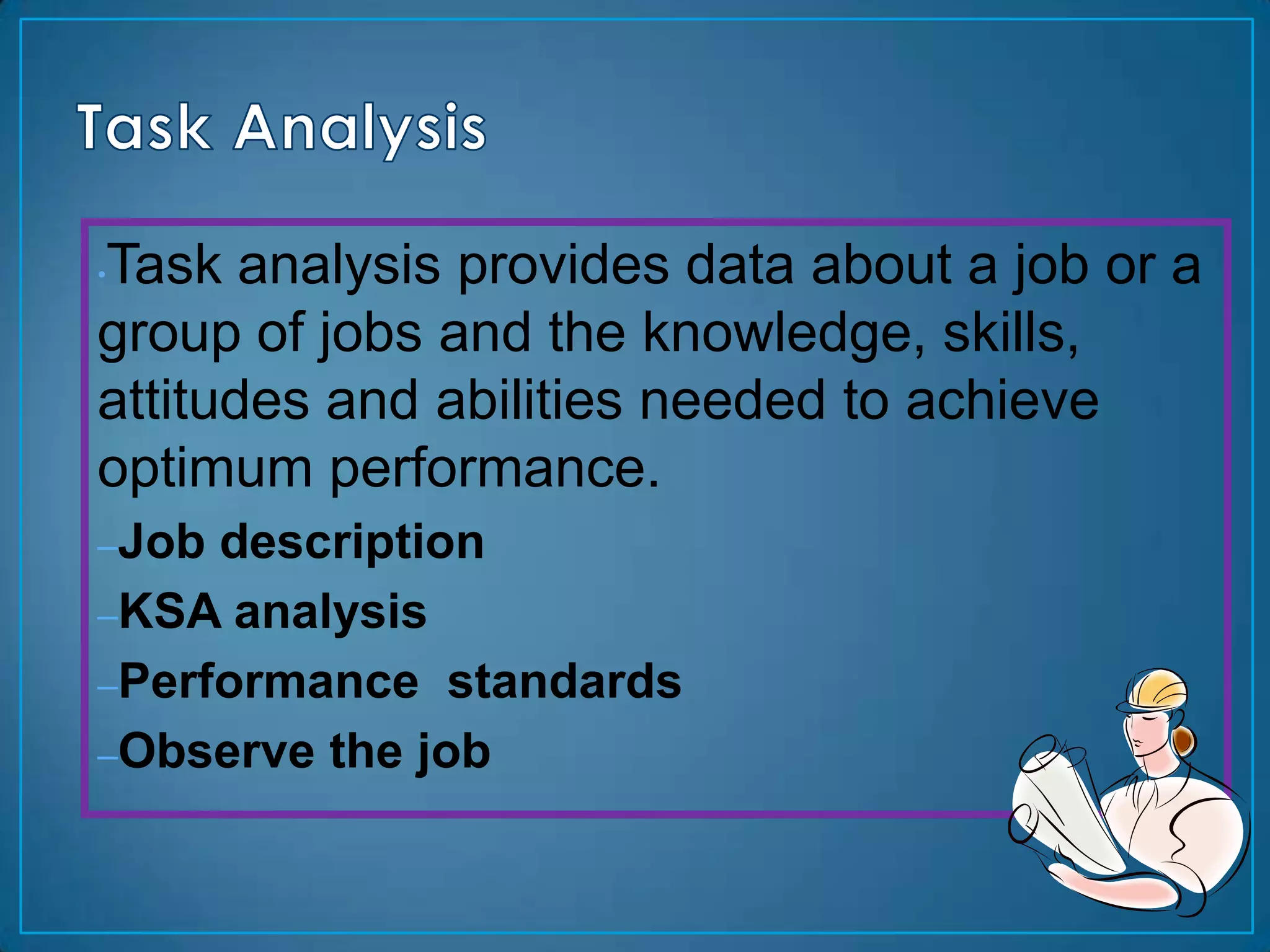 Task analysis provides data about a job or a
•

group of jobs and the knowledge, skills,
attitudes and abilities needed to achieve
optimum performance.
–Job description
–KSA analysis
–Performance standards
–Observe the job
 