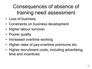 10
Consequences of absence of
training need assessment
• Loss of business
• Constraints on business development
• Higher labour turnover
• Poorer quality
• Increased overtime working
• Higher rates of pay-overtime premiums etc.
• Higher recruitment costs, including advertising,
time and incentives
 