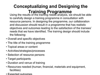Conceptualizing and Designing the
Training Programme
Using the results of the training needs analysis, we should be able
to carefully design a training programme in consultation with
resource persons. In designing the programme, our collaboration
and discussion should result in a programme that has realistic
objectives and outcomes leading to the satisfaction of the trainees’
needs that we have identified. The training design should include
the following:
• Overall and specific objectives
• The title of the training programme
• Topical areas or content
• Activities/strategies/processes
• Selection of resource persons
• Target participants
• Duration and venue of training
• Resources needed (human, financial, materials and equipment,
facilities)
 