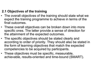 2.1 Objectives of the training
• The overall objectives of the training should state what we
expect the training programme to achieve in terms of the
final outcomes.
• These overall objectives can be broken down into more
specific ones. The latter provide a sense of direction for
the attainment of the expected outcomes.
• The specific objectives should be stated clearly and
according to order of priority. They should also be stated in
the form of learning objectives that match the expected
competencies to be acquired by participants.
• These objectives must be specific, measurable,
achievable, results-oriented and time-bound (SMART).
 
