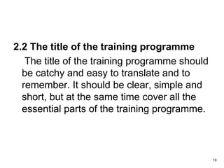 2.2 The title of the training programme
The title of the training programme should
be catchy and easy to translate and to
remember. It should be clear, simple and
short, but at the same time cover all the
essential parts of the training programme.
19
 