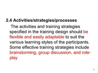 2.4 Activities/strategies/processes
The activities and training strategies
specified in the training design should be
flexible and easily adaptable to suit the
various learning styles of the participants.
Some effective training strategies include
brainstorming, group discussion, and role-
play
21
 