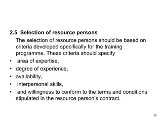 2.5 Selection of resource persons
The selection of resource persons should be based on
criteria developed specifically for the training
programme. These criteria should specify
• area of expertise,
• degree of experience,
• availability,
• interpersonal skills,
• and willingness to conform to the terms and conditions
stipulated in the resource person’s contract.
22
 