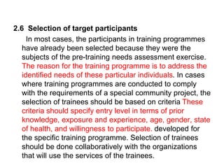 2.6 Selection of target participants
In most cases, the participants in training programmes
have already been selected because they were the
subjects of the pre-training needs assessment exercise.
The reason for the training programme is to address the
identified needs of these particular individuals. In cases
where training programmes are conducted to comply
with the requirements of a special community project, the
selection of trainees should be based on criteria These
criteria should specify entry level in terms of prior
knowledge, exposure and experience, age, gender, state
of health, and willingness to participate. developed for
the specific training programme. Selection of trainees
should be done collaboratively with the organizations
that will use the services of the trainees.
 