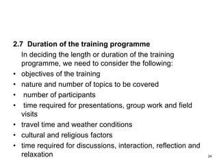 2.7 Duration of the training programme
In deciding the length or duration of the training
programme, we need to consider the following:
• objectives of the training
• nature and number of topics to be covered
• number of participants
• time required for presentations, group work and field
visits
• travel time and weather conditions
• cultural and religious factors
• time required for discussions, interaction, reflection and
relaxation 24
 