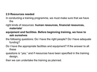 2.9 Resources needed
In conducting a training programme, we must make sure that we have
the
right kinds of resources: human resources, financial resources,
materials/
equipment and facilities. Before beginning training, we have to
ask ourselves
the following questions: Do I have the right people? Do I have adequate
funding?
Do I have the appropriate facilities and equipment? If the answer to all
these
questions is “yes,” and if resources have been specified in the training
design,
then we can undertake the training as planned.
 