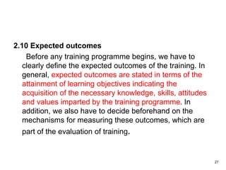 2.10 Expected outcomes
Before any training programme begins, we have to
clearly define the expected outcomes of the training. In
general, expected outcomes are stated in terms of the
attainment of learning objectives indicating the
acquisition of the necessary knowledge, skills, attitudes
and values imparted by the training programme. In
addition, we also have to decide beforehand on the
mechanisms for measuring these outcomes, which are
part of the evaluation of training.
27
 