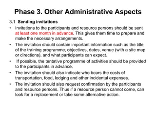 Phase 3. Other Administrative Aspects
3.1 Sending invitations
• Invitations to the participants and resource persons should be sent
at least one month in advance. This gives them time to prepare and
make the necessary arrangements.
• The invitation should contain important information such as the title
of the training programme, objectives, dates, venue (with a site map
or directions), and what participants can expect.
• If possible, the tentative programme of activities should be provided
to the participants in advance.
• The invitation should also indicate who bears the costs of
transportation, food, lodging and other incidental expenses.
• The invitation should also request confirmation by the participants
and resource persons. Thus if a resource person cannot come, can
look for a replacement or take some alternative action.
 