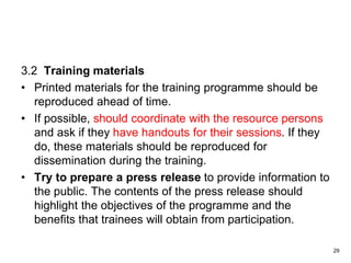 3.2 Training materials
• Printed materials for the training programme should be
reproduced ahead of time.
• If possible, should coordinate with the resource persons
and ask if they have handouts for their sessions. If they
do, these materials should be reproduced for
dissemination during the training.
• Try to prepare a press release to provide information to
the public. The contents of the press release should
highlight the objectives of the programme and the
benefits that trainees will obtain from participation.
29
 