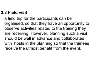 3.3 Field visit
a field trip for the participants can be
organised, so that they have an opportunity to
observe activities related to the training they
are receiving. However, planning such a visit
should be well in advance and collaborated
with hosts in the planning so that the trainees
receive the utmost benefit from the event.
 