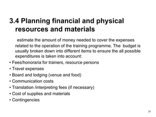 3.4 Planning financial and physical
resources and materials
estimate the amount of money needed to cover the expenses
related to the operation of the training programme. The budget is
usually broken down into different items to ensure the all possible
expenditures is taken into account:
• Fees/honoraria for trainers, resource persons
• Travel expenses
• Board and lodging (venue and food)
• Communication costs
• Translation /interpreting fees (if necessary)
• Cost of supplies and materials
• Contingencies
31
 