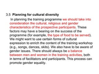 3.5 Planning for cultural diversity
In planning the training programme we should take into
consideration the cultural, religious and gender
characteristics of the prospective participants. These
factors may have a bearing on the success of the
programme (for example, the type of food to be served).
We might want to use certain forms of cultural
expression to enrich the content of the training workshop
(e.g., songs, dances, skits). We also have to be aware of
gender issues. There should always be a balance
between men and women in the training activities, both
in terms of facilitators and participants. This process can
promote gender equality.
 