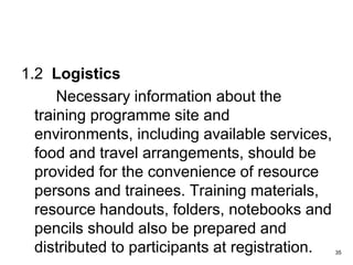 1.2 Logistics
Necessary information about the
training programme site and
environments, including available services,
food and travel arrangements, should be
provided for the convenience of resource
persons and trainees. Training materials,
resource handouts, folders, notebooks and
pencils should also be prepared and
distributed to participants at registration. 35
 