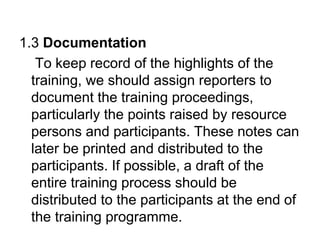 1.3 Documentation
To keep record of the highlights of the
training, we should assign reporters to
document the training proceedings,
particularly the points raised by resource
persons and participants. These notes can
later be printed and distributed to the
participants. If possible, a draft of the
entire training process should be
distributed to the participants at the end of
the training programme.
 