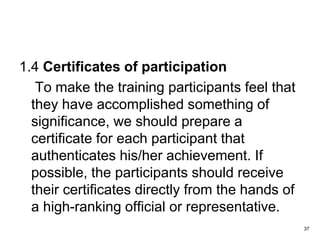 1.4 Certificates of participation
To make the training participants feel that
they have accomplished something of
significance, we should prepare a
certificate for each participant that
authenticates his/her achievement. If
possible, the participants should receive
their certificates directly from the hands of
a high-ranking official or representative.
37
 