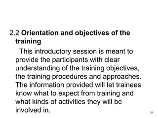 2.2 Orientation and objectives of the
training
This introductory session is meant to
provide the participants with clear
understanding of the training objectives,
the training procedures and approaches.
The information provided will let trainees
know what to expect from training and
what kinds of activities they will be
involved in. 39
 