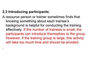 2.3 Introducing participants
A resource person or trainer sometimes finds that
knowing something about each trainee’s
background is helpful for conducting the training
effectively. If the number of trainees is small, the
participants can introduce themselves to the group.
However, if the training group is large, this activity
will take too much time and should be avoided.
.
 