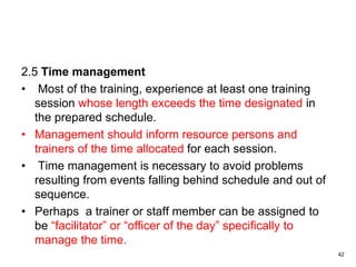 2.5 Time management
• Most of the training, experience at least one training
session whose length exceeds the time designated in
the prepared schedule.
• Management should inform resource persons and
trainers of the time allocated for each session.
• Time management is necessary to avoid problems
resulting from events falling behind schedule and out of
sequence.
• Perhaps a trainer or staff member can be assigned to
be “facilitator” or “officer of the day” specifically to
manage the time.
42
 