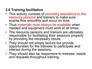 2.6 Training facilitation
• This activity consists of providing assistance to the
resource persons and trainers to make sure
events flow smoothly and occur on time.
• Thus materials must always be available when
needed and equipment must work at all times.
• The resource persons and trainers are ultimately
responsible for facilitating their sessions properly
by providing the necessary inputs.
• They should not simply lecture but provide
opportunities for the trainees to participate and
interact during the sessions.
• They should also be responsive to trainees’ needs
and requests throughout training.
 