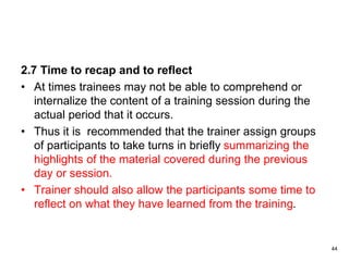 2.7 Time to recap and to reflect
• At times trainees may not be able to comprehend or
internalize the content of a training session during the
actual period that it occurs.
• Thus it is recommended that the trainer assign groups
of participants to take turns in briefly summarizing the
highlights of the material covered during the previous
day or session.
• Trainer should also allow the participants some time to
reflect on what they have learned from the training.
44
 