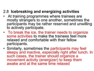 2.8 Icebreaking and energizing activities
• At training programmes where trainees are
mostly strangers to one another, sometimes the
participants may be rather reserved and unwilling
to actively participate.
• To break the ice, the trainer needs to organize
some activities to make the trainees feel more
relaxed and comfortable with their fellow
participants.
• Similarly, sometimes the participants may feel
sleepy and inactive, especially right after lunch. In
such cases, the trainer should organize a
movement activity (energizer) to keep them
awake and at the same time relaxed
 
