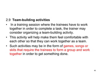 2.9 Team-building activities
• In a training session where the trainees have to work
together in order to complete a task, the trainer may
consider organizing a team-building activity.
• This activity will help make them feel comfortable with
each other so that they can work together as a team.
• Such activities may be in the form of games, songs or
skits that require the trainees to form a group and work
together in order to get something done.
46
 