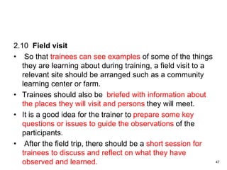 2.10 Field visit
• So that trainees can see examples of some of the things
they are learning about during training, a field visit to a
relevant site should be arranged such as a community
learning center or farm.
• Trainees should also be briefed with information about
the places they will visit and persons they will meet.
• It is a good idea for the trainer to prepare some key
questions or issues to guide the observations of the
participants.
• After the field trip, there should be a short session for
trainees to discuss and reflect on what they have
observed and learned. 47
 