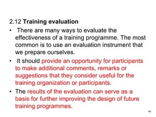 2.12 Training evaluation
• There are many ways to evaluate the
effectiveness of a training programme. The most
common is to use an evaluation instrument that
we prepare ourselves.
• It should provide an opportunity for participants
to make additional comments, remarks or
suggestions that they consider useful for the
training organization or participants.
• The results of the evaluation can serve as a
basis for further improving the design of future
training programmes.
49
 
