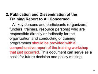 2. Publication and Dissemination of the
Training Report to All Concerned
All key persons and participants (organizers,
funders, trainers, resource persons) who are
responsible directly or indirectly for the
organization and conducting of training
programmes should be provided with a
comprehensive report of the training workshop
that just occurred. This document can serve as a
basis for future decision and policy making
53
 