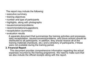 The report may include the following:
• executive summary
• training objectives
• number and type of participants
• highlights, along with photographs
• issues/concerns/problems
• recommendations/suggestions
• recapitulation (summary)
• evaluation results
A separate document that summarizes the training activities and processes,
daily recapitulation, issues/concerns/problems, and future actions should be
distributed to all participants. In addition, they should receive all of the
training materials (handouts, etc.) and a directory of participants, if these
were not available during the training period.
3. Financial Report
This document provides comprehensive information regarding the actual
expenses incurred by the training programme. We need to make sure that
we also include the official receipts along with the report.
 