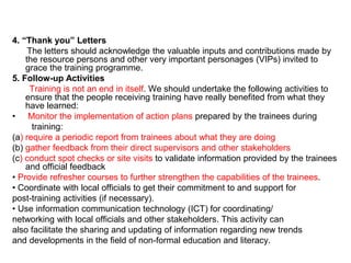 4. “Thank you” Letters
The letters should acknowledge the valuable inputs and contributions made by
the resource persons and other very important personages (VIPs) invited to
grace the training programme.
5. Follow-up Activities
Training is not an end in itself. We should undertake the following activities to
ensure that the people receiving training have really benefited from what they
have learned:
• Monitor the implementation of action plans prepared by the trainees during
training:
(a) require a periodic report from trainees about what they are doing
(b) gather feedback from their direct supervisors and other stakeholders
(c) conduct spot checks or site visits to validate information provided by the trainees
and official feedback
• Provide refresher courses to further strengthen the capabilities of the trainees.
• Coordinate with local officials to get their commitment to and support for
post-training activities (if necessary).
• Use information communication technology (ICT) for coordinating/
networking with local officials and other stakeholders. This activity can
also facilitate the sharing and updating of information regarding new trends
and developments in the field of non-formal education and literacy.
 