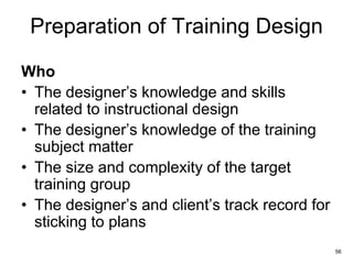 56
Preparation of Training Design
Who
• The designer’s knowledge and skills
related to instructional design
• The designer’s knowledge of the training
subject matter
• The size and complexity of the target
training group
• The designer’s and client’s track record for
sticking to plans
 
