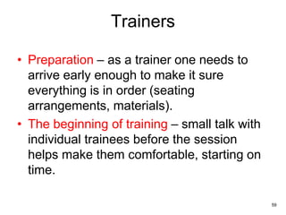 59
Trainers
• Preparation – as a trainer one needs to
arrive early enough to make it sure
everything is in order (seating
arrangements, materials).
• The beginning of training – small talk with
individual trainees before the session
helps make them comfortable, starting on
time.
 