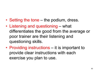 60
• Setting the tone – the podium, dress.
• Listening and questioning – what
differentiates the good from the average or
poor trainer are their listening and
questioning skills.
• Providing instructions – it is important to
provide clear instructions with each
exercise you plan to use.
 