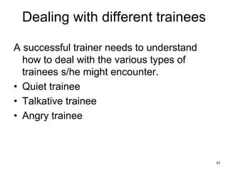 61
Dealing with different trainees
A successful trainer needs to understand
how to deal with the various types of
trainees s/he might encounter.
• Quiet trainee
• Talkative trainee
• Angry trainee
 