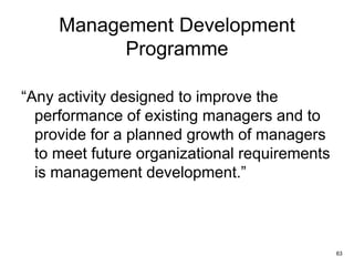63
Management Development
Programme
“Any activity designed to improve the
performance of existing managers and to
provide for a planned growth of managers
to meet future organizational requirements
is management development.”
 