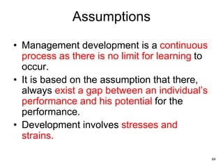 64
Assumptions
• Management development is a continuous
process as there is no limit for learning to
occur.
• It is based on the assumption that there,
always exist a gap between an individual’s
performance and his potential for the
performance.
• Development involves stresses and
strains.
 