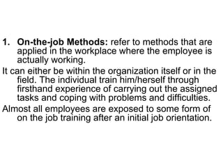 1. On-the-job Methods: refer to methods that are
applied in the workplace where the employee is
actually working.
It can either be within the organization itself or in the
field. The individual train him/herself through
firsthand experience of carrying out the assigned
tasks and coping with problems and difficulties.
Almost all employees are exposed to some form of
on the job training after an initial job orientation.
 