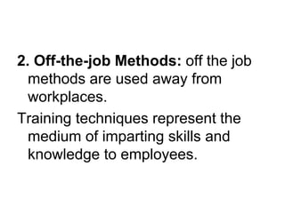 2. Off-the-job Methods: off the job
methods are used away from
workplaces.
Training techniques represent the
medium of imparting skills and
knowledge to employees.
 